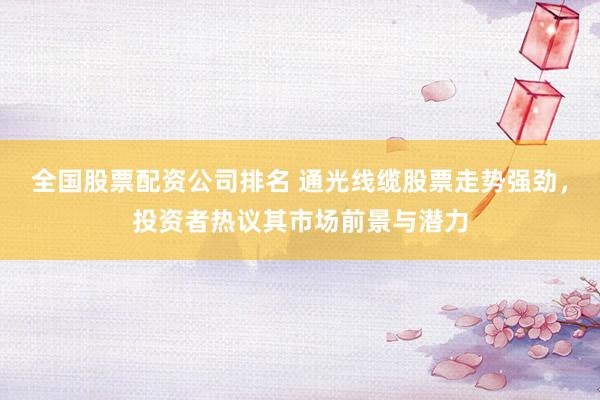 全国股票配资公司排名 通光线缆股票走势强劲，投资者热议其市场前景与潜力
