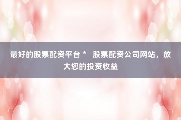 最好的股票配资平台 *   股票配资公司网站，放大您的投资收益