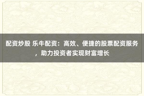 配资炒股 乐牛配资：高效、便捷的股票配资服务，助力投资者实现财富增长