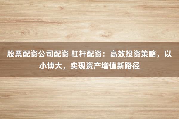 股票配资公司配资 杠杆配资：高效投资策略，以小博大，实现资产增值新路径