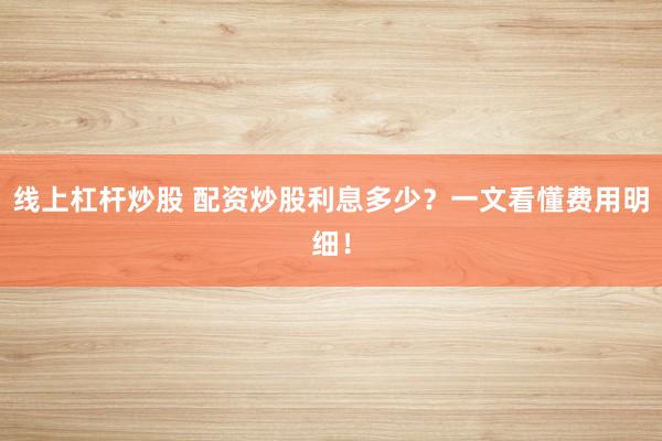 线上杠杆炒股 配资炒股利息多少？一文看懂费用明细！