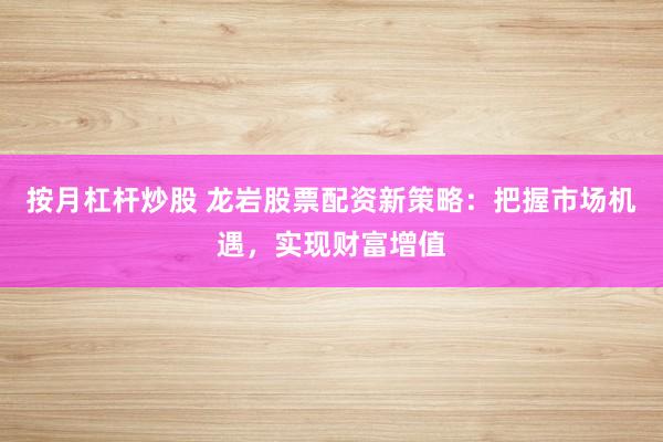 按月杠杆炒股 龙岩股票配资新策略：把握市场机遇，实现财富增值