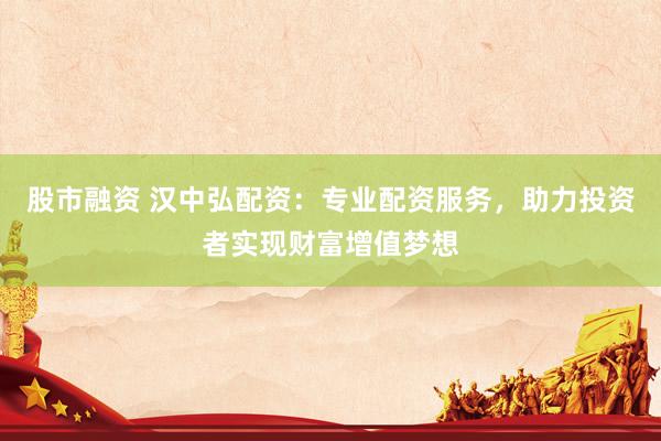 股市融资 汉中弘配资：专业配资服务，助力投资者实现财富增值梦想