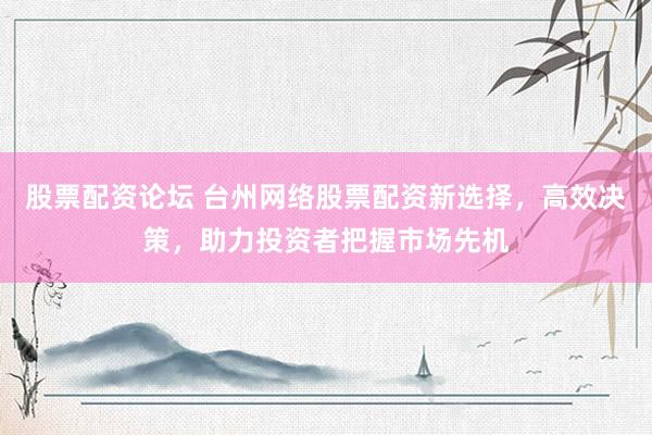 股票配资论坛 台州网络股票配资新选择，高效决策，助力投资者把握市场先机