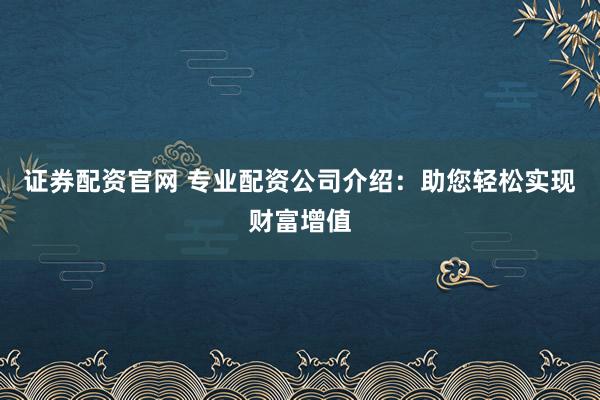 证券配资官网 专业配资公司介绍：助您轻松实现财富增值