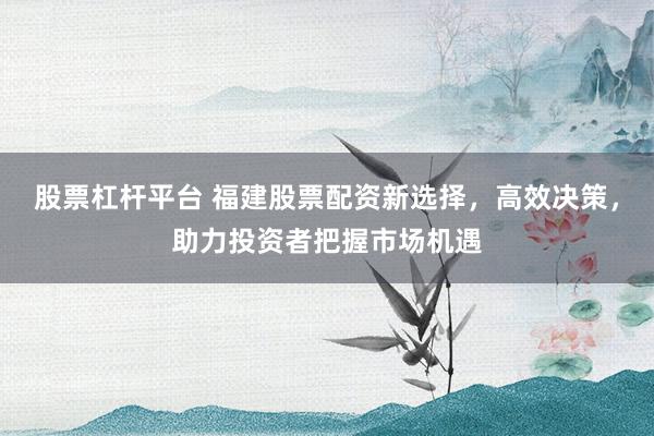 股票杠杆平台 福建股票配资新选择，高效决策，助力投资者把握市场机遇
