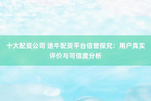 十大配资公司 途牛配资平台信誉探究：用户真实评价与可信度分析