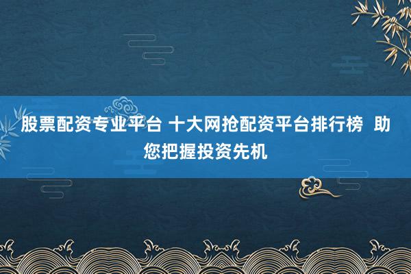 股票配资专业平台 十大网抢配资平台排行榜  助您把握投资先机