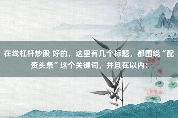 在线杠杆炒股 好的，这里有几个标题，都围绕“配资头条”这个关键词，并且在以内：