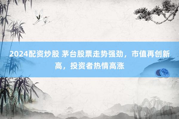 2024配资炒股 茅台股票走势强劲，市值再创新高，投资者热情高涨