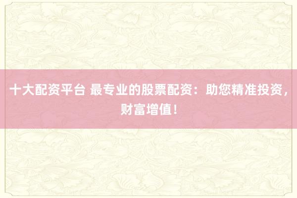 十大配资平台 最专业的股票配资：助您精准投资，财富增值！