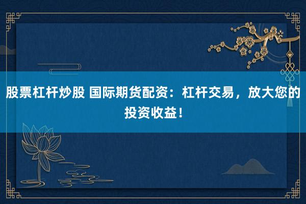 股票杠杆炒股 国际期货配资：杠杆交易，放大您的投资收益！
