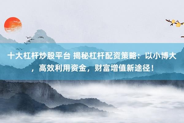 十大杠杆炒股平台 揭秘杠杆配资策略：以小博大，高效利用资金，财富增值新途径！