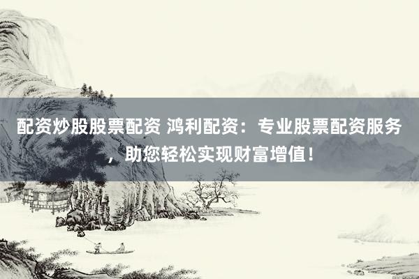 配资炒股股票配资 鸿利配资：专业股票配资服务，助您轻松实现财富增值！