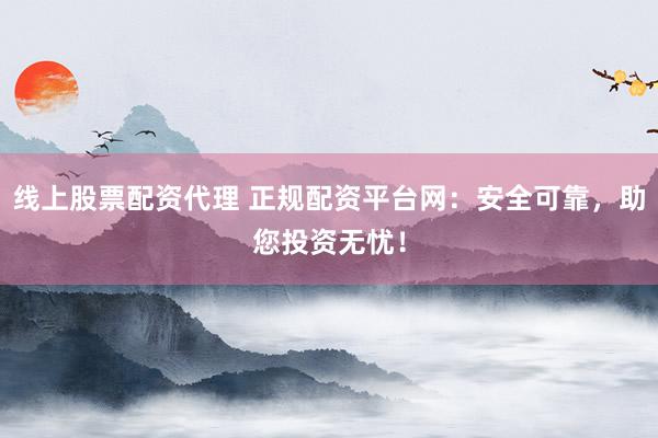 线上股票配资代理 正规配资平台网：安全可靠，助您投资无忧！