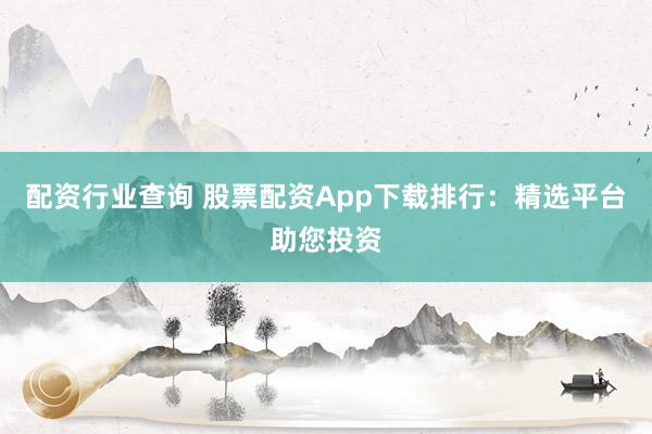 配资行业查询 股票配资App下载排行：精选平台助您投资