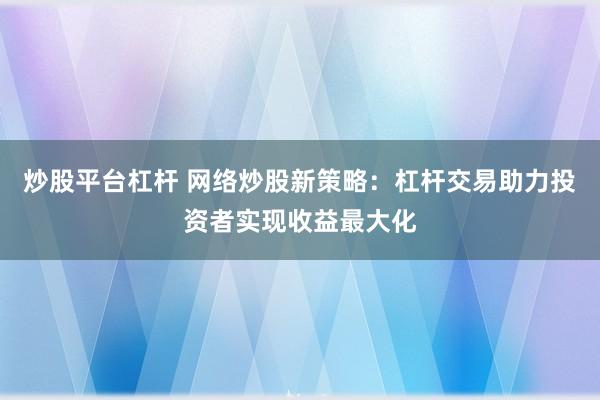 炒股平台杠杆 网络炒股新策略：杠杆交易助力投资者实现收益最大化