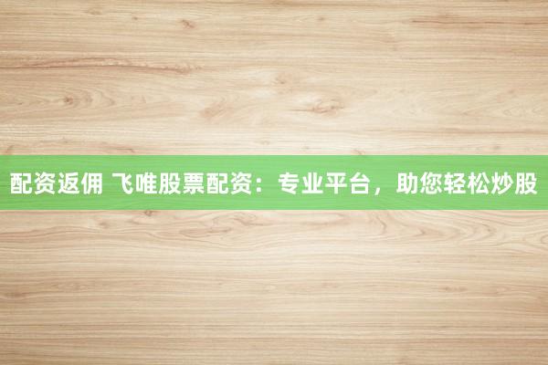 配资返佣 飞唯股票配资：专业平台，助您轻松炒股