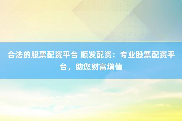 合法的股票配资平台 顺发配资：专业股票配资平台，助您财富增值