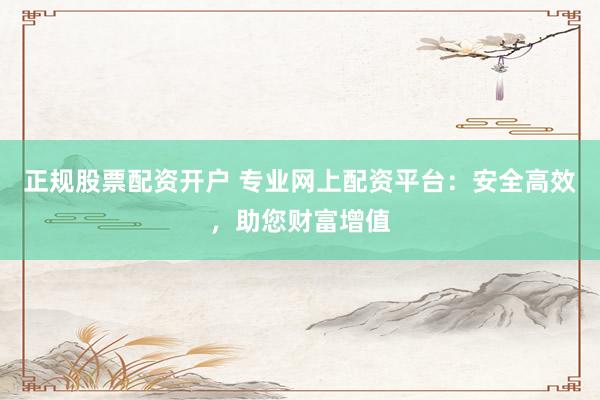 正规股票配资开户 专业网上配资平台：安全高效，助您财富增值