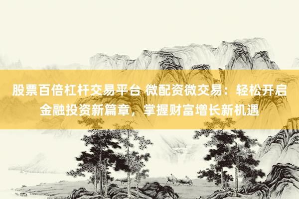 股票百倍杠杆交易平台 微配资微交易：轻松开启金融投资新篇章，掌握财富增长新机遇