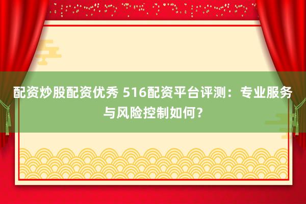 配资炒股配资优秀 516配资平台评测：专业服务与风险控制如何？