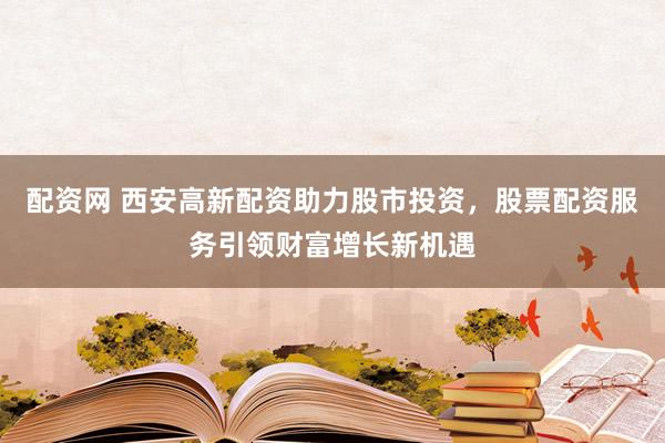配资网 西安高新配资助力股市投资，股票配资服务引领财富增长新机遇