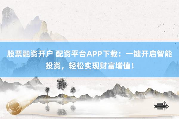 股票融资开户 配资平台APP下载：一键开启智能投资，轻松实现财富增值！