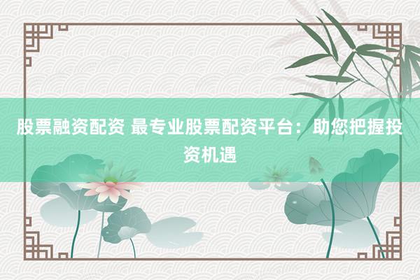 股票融资配资 最专业股票配资平台：助您把握投资机遇