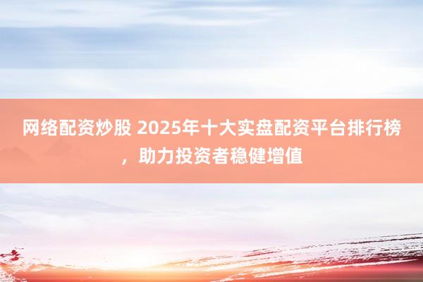 网络配资炒股 2025年十大实盘配资平台排行榜，助力投资者稳健增值