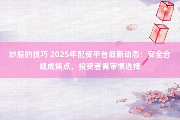 炒股的技巧 2025年配资平台最新动态：安全合规成焦点，投资者需审慎选择