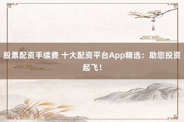 股票配资手续费 十大配资平台App精选：助您投资起飞！