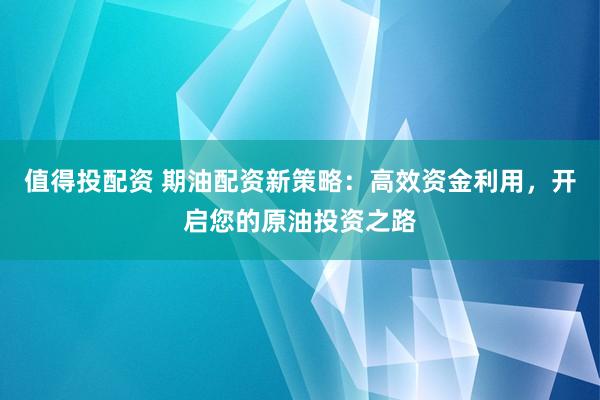 值得投配资 期油配资新策略：高效资金利用，开启您的原油投资之路