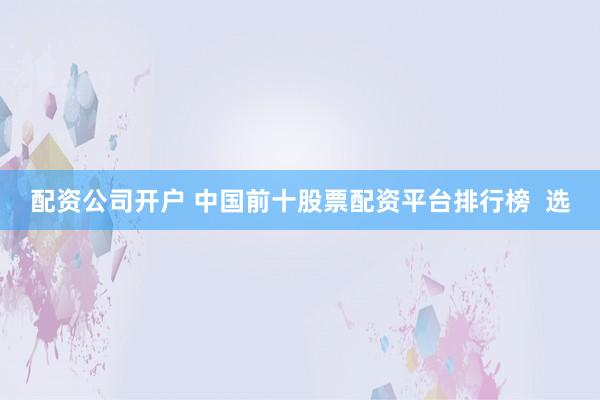 配资公司开户 中国前十股票配资平台排行榜  选