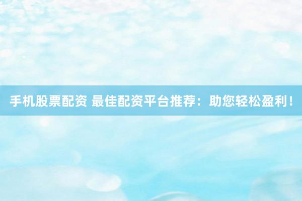 手机股票配资 最佳配资平台推荐：助您轻松盈利！