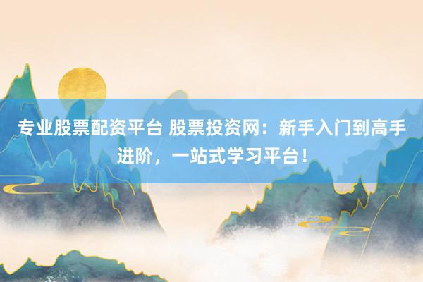 专业股票配资平台 股票投资网：新手入门到高手进阶，一站式学习平台！