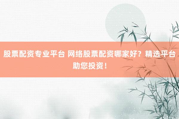 股票配资专业平台 网络股票配资哪家好？精选平台助您投资！