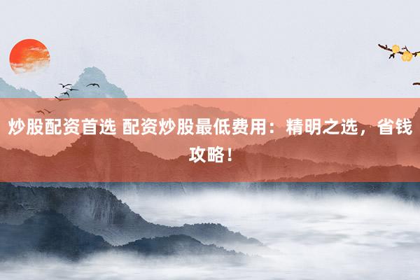 炒股配资首选 配资炒股最低费用：精明之选，省钱攻略！
