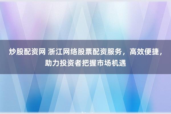 炒股配资网 浙江网络股票配资服务，高效便捷，助力投资者把握市场机遇