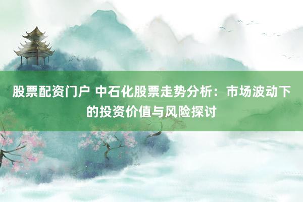 股票配资门户 中石化股票走势分析：市场波动下的投资价值与风险探讨
