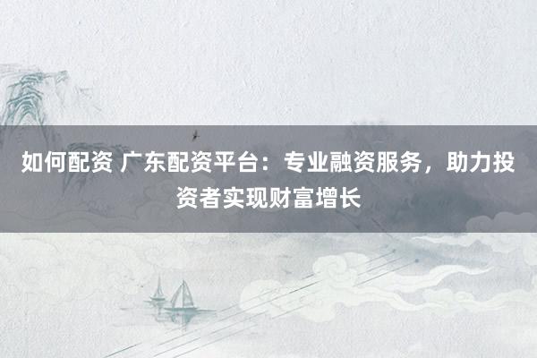 如何配资 广东配资平台：专业融资服务，助力投资者实现财富增长