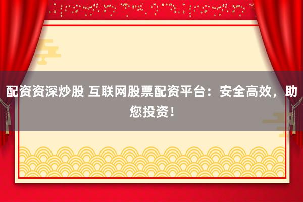 配资资深炒股 互联网股票配资平台：安全高效，助您投资！