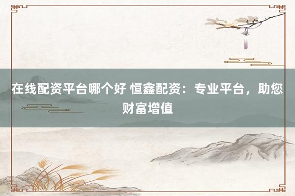 在线配资平台哪个好 恒鑫配资：专业平台，助您财富增值