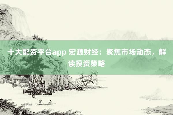 十大配资平台app 宏源财经：聚焦市场动态，解读投资策略