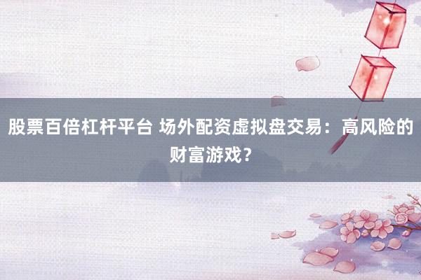 股票百倍杠杆平台 场外配资虚拟盘交易：高风险的财富游戏？