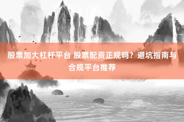 股票加大杠杆平台 股票配资正规吗？避坑指南与合规平台推荐