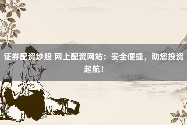 证券配资炒股 网上配资网站：安全便捷，助您投资起航！