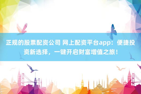 正规的股票配资公司 网上配资平台app：便捷投资新选择，一键开启财富增值之旅！