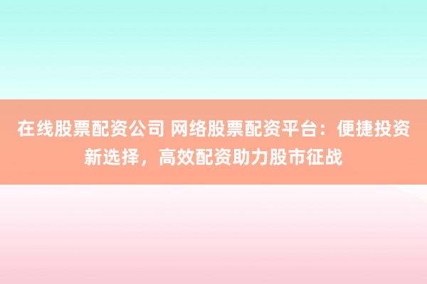 在线股票配资公司 网络股票配资平台：便捷投资新选择，高效配资助力股市征战