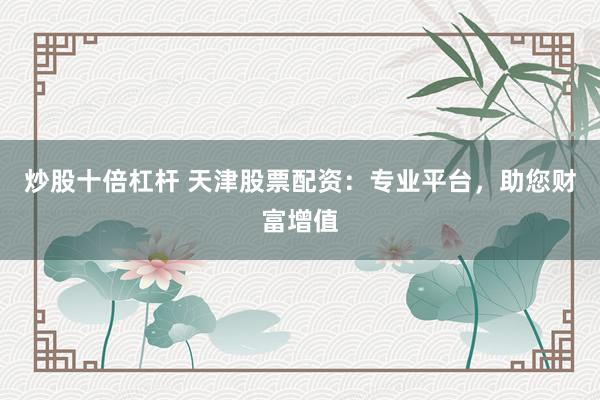炒股十倍杠杆 天津股票配资：专业平台，助您财富增值